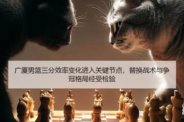 广厦男篮三分效率变化进入关键节点，替换战术与争冠格局经受检验